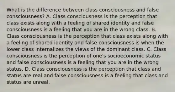 What is the difference between class consciousness and false consciousness? A. Class consciousness is the perception that class exists along with a feeling of shared identity and false consciousness is a feeling that you are in the wrong class. B. Class consciousness is the perception that class exists along with a feeling of shared identity and false consciousness is when the lower class internalizes the views of the dominant class. C. Class consciousness is the perception of one's socioeconomic status and false consciousness is a feeling that you are in the wrong status. D. Class consciousness is the perception that class and status are real and false consciousness is a feeling that class and status are unreal.