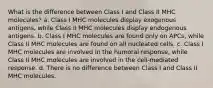 What is the difference between Class I and Class II MHC molecules? a. Class I MHC molecules display exogenous antigens, while Class II MHC molecules display endogenous antigens. b. Class I MHC molecules are found only on APCs, while Class II MHC molecules are found on all nucleated cells. c. Class I MHC molecules are involved in the humoral response, while Class II MHC molecules are involved in the cell-mediated response. d. There is no difference between Class I and Class II MHC molecules.