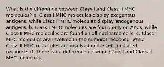 What is the difference between Class I and Class II MHC molecules? a. Class I MHC molecules display exogenous antigens, while Class II MHC molecules display endogenous antigens. b. Class I MHC molecules are found only on APCs, while Class II MHC molecules are found on all nucleated cells. c. Class I MHC molecules are involved in the humoral response, while Class II MHC molecules are involved in the cell-mediated response. d. There is no difference between Class I and Class II MHC molecules.