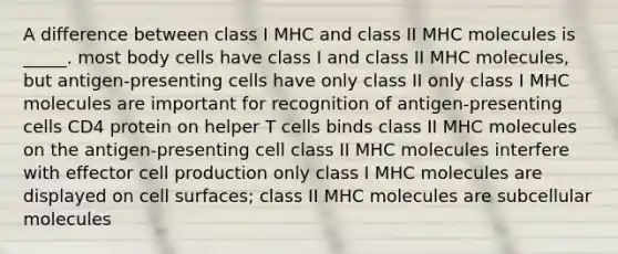 A difference between class I MHC and class II MHC molecules is _____. most body cells have class I and class II MHC molecules, but antigen-presenting cells have only class II only class I MHC molecules are important for recognition of antigen-presenting cells CD4 protein on helper T cells binds class II MHC molecules on the antigen-presenting cell class II MHC molecules interfere with effector cell production only class I MHC molecules are displayed on cell surfaces; class II MHC molecules are subcellular molecules