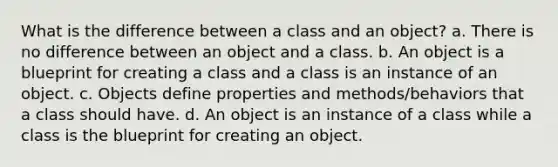 What is the difference between a class and an object? a. There is no difference between an object and a class. b. An object is a blueprint for creating a class and a class is an instance of an object. c. Objects define properties and methods/behaviors that a class should have. d. An object is an instance of a class while a class is the blueprint for creating an object.