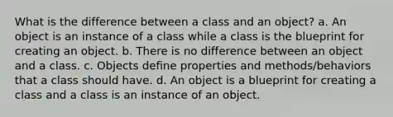 What is the difference between a class and an object? a. An object is an instance of a class while a class is the blueprint for creating an object. b. There is no difference between an object and a class. c. Objects define properties and methods/behaviors that a class should have. d. An object is a blueprint for creating a class and a class is an instance of an object.