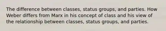 The difference between classes, status groups, and parties. How Weber differs from Marx in his concept of class and his view of the relationship between classes, status groups, and parties.