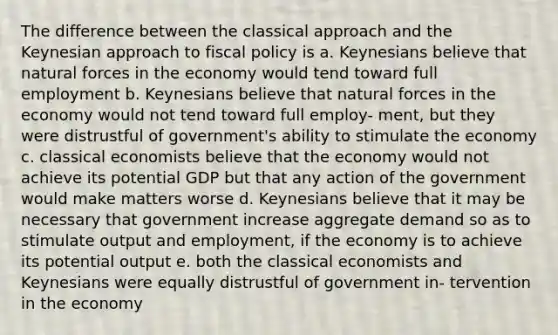 The difference between the classical approach and the Keynesian approach to fiscal policy is a. Keynesians believe that natural forces in the economy would tend toward full employment b. Keynesians believe that natural forces in the economy would not tend toward full employ- ment, but they were distrustful of government's ability to stimulate the economy c. classical economists believe that the economy would not achieve its potential GDP but that any action of the government would make matters worse d. Keynesians believe that it may be necessary that government increase aggregate demand so as to stimulate output and employment, if the economy is to achieve its potential output e. both the classical economists and Keynesians were equally distrustful of government in- tervention in the economy