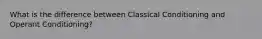 What is the difference between Classical Conditioning and Operant Conditioning?