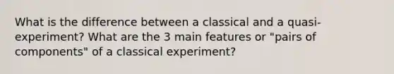 What is the difference between a classical and a quasi-experiment? What are the 3 main features or "pairs of components" of a classical experiment?