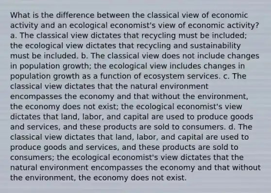 What is the difference between the classical view of economic activity and an ecological economist's view of economic activity? a. The classical view dictates that recycling must be included; the ecological view dictates that recycling and sustainability must be included. b. The classical view does not include changes in population growth; the ecological view includes changes in population growth as a function of ecosystem services. c. The classical view dictates that the natural environment encompasses the economy and that without the environment, the economy does not exist; the ecological economist's view dictates that land, labor, and capital are used to produce goods and services, and these products are sold to consumers. d. The classical view dictates that land, labor, and capital are used to produce goods and services, and these products are sold to consumers; the ecological economist's view dictates that the natural environment encompasses the economy and that without the environment, the economy does not exist.