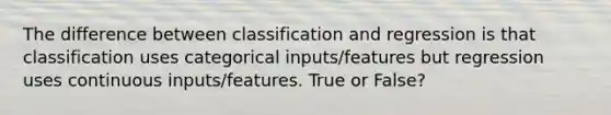 The difference between classification and regression is that classification uses categorical inputs/features but regression uses continuous inputs/features. True or False?