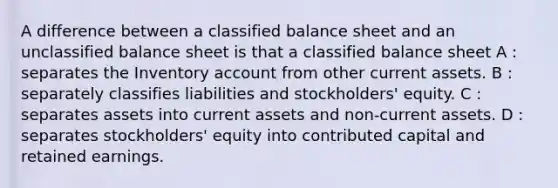 A difference between a classified balance sheet and an unclassified balance sheet is that a classified balance sheet A : separates the Inventory account from other current assets. B : separately classifies liabilities and stockholders' equity. C : separates assets into current assets and non-current assets. D : separates stockholders' equity into contributed capital and retained earnings.