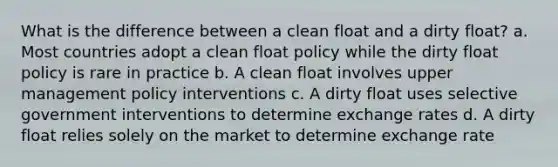 What is the difference between a clean float and a dirty float? a. Most countries adopt a clean float policy while the dirty float policy is rare in practice b. A clean float involves upper management policy interventions c. A dirty float uses selective government interventions to determine exchange rates d. A dirty float relies solely on the market to determine exchange rate