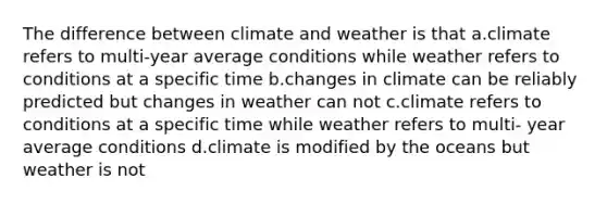 The difference between climate and weather is that a.climate refers to multi-year average conditions while weather refers to conditions at a specific time b.changes in climate can be reliably predicted but changes in weather can not c.climate refers to conditions at a specific time while weather refers to multi- year average conditions d.climate is modified by the oceans but weather is not