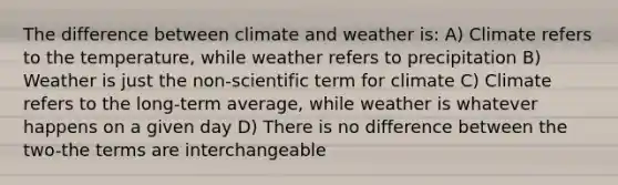 The difference between climate and weather is: A) Climate refers to the temperature, while weather refers to precipitation B) Weather is just the non-scientific term for climate C) Climate refers to the long-term average, while weather is whatever happens on a given day D) There is no difference between the two-the terms are interchangeable