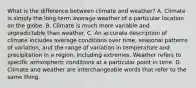 What is the difference between climate and weather? A. Climate is simply the long-term average weather of a particular location on the globe. B. Climate is much more variable and unpredictable than weather. C. An accurate description of climate includes average conditions over time, seasonal patterns of variation, and the range of variation in temperature and precipitation in a region, including extremes. Weather refers to specific atmospheric conditions at a particular point in time. D. Climate and weather are interchangeable words that refer to the same thing.