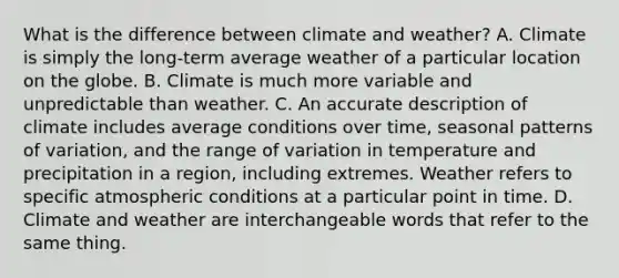 What is the difference between climate and weather? A. Climate is simply the long-term average weather of a particular location on the globe. B. Climate is much more variable and unpredictable than weather. C. An accurate description of climate includes average conditions over time, seasonal patterns of variation, and the range of variation in temperature and precipitation in a region, including extremes. Weather refers to specific atmospheric conditions at a particular point in time. D. Climate and weather are interchangeable words that refer to the same thing.