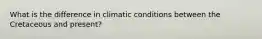 What is the difference in climatic conditions between the Cretaceous and present?