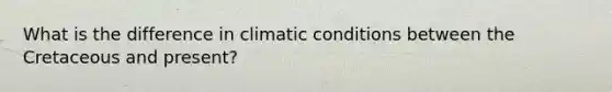 What is the difference in climatic conditions between the Cretaceous and present?