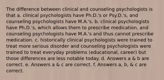 The difference between clinical and counseling psychologists is that a. clinical psychologists have Ph.D.'s or Psy.D.'s, and counseling psychologists have M.A.'s. b. clinical psychologists have Ph.D.'s, which allows them to prescribe medication, and counseling psychologists have M.A.'s and thus cannot prescribe medication. c. historically clinical psychologists were trained to treat more serious disorder and counseling psychologists were trained to treat everyday problems (educational, career) but those differences are less notable today. d. Answers a & b are correct. e. Answers a & c are correct. f. Answers a, b, & c are correct.