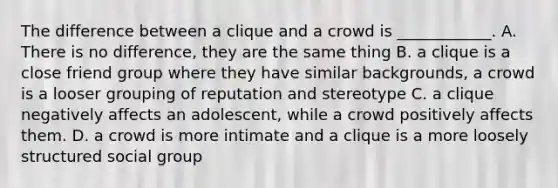 The difference between a clique and a crowd is ____________. A. There is no difference, they are the same thing B. a clique is a close friend group where they have similar backgrounds, a crowd is a looser grouping of reputation and stereotype C. a clique negatively affects an adolescent, while a crowd positively affects them. D. a crowd is more intimate and a clique is a more loosely structured social group