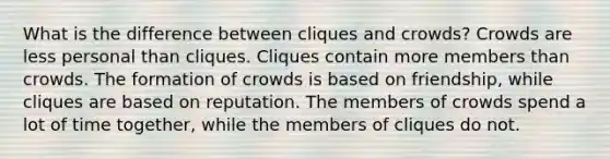 What is the difference between cliques and crowds? Crowds are less personal than cliques. Cliques contain more members than crowds. The formation of crowds is based on friendship, while cliques are based on reputation. The members of crowds spend a lot of time together, while the members of cliques do not.