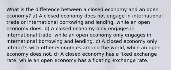 What is the difference between a closed economy and an open economy? a) A closed economy does not engage in international trade or international borrowing and lending, while an open economy does. b) A closed economy only engages in international trade, while an open economy only engages in international borrowing and lending. c) A closed economy only interacts with other economies around the world, while an open economy does not. d) A closed economy has a fixed exchange rate, while an open economy has a floating exchange rate.