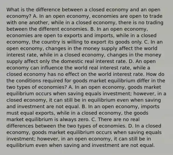 What is the difference between a closed economy and an open​ economy? A. In an open​ economy, economies are open to trade with one​ another, while in a closed​ economy, there is no trading between the different economies. B. In an open​ economy, economies are open to exports and​ imports, while in a closed​ economy, the country is willing to export its goods only. C. In an open​ economy, changes in the money supply affect the world interest​ rate, while in a closed​ economy, changes in the money supply affect only the domestic real interest rate. D. An open economy can influence the world real interest​ rate, while a closed economy has no effect on the world interest rate. How do the conditions required for goods market equilibrium differ in the two types of​ economies? A. In an open​ economy, goods market equilibrium occurs when saving equals​ investment; however, in a closed​ economy, it can still be in equilibrium even when saving and investment are not equal. B. In an open​ economy, imports must equal​ exports, while in a closed​ economy, the goods market equilibrium is always zero. C. There are no real differences between the two types of economies. D. In a closed​ economy, goods market equilibrium occurs when saving equals​ investment; however, in an open​ economy, it can still be in equilibrium even when saving and investment are not equal.