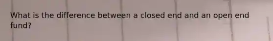 What is the difference between a closed end and an open end fund?