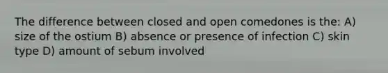 The difference between closed and open comedones is the: A) size of the ostium B) absence or presence of infection C) skin type D) amount of sebum involved