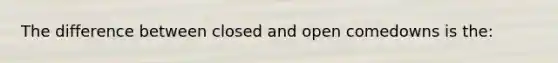 The difference between closed and open comedowns is the: