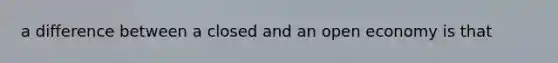 a difference between a closed and an open economy is that