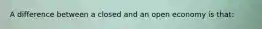 A difference between a closed and an open economy is that: