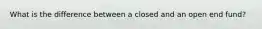 What is the difference between a closed and an open end fund?