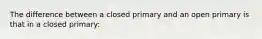 The difference between a closed primary and an open primary is that in a closed primary: