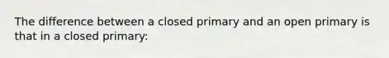 The difference between a closed primary and an open primary is that in a closed primary: