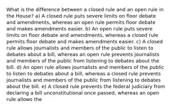 What is the difference between a closed rule and an open rule in the House? a) A closed rule puts severe limits on floor debate and amendments, whereas an open rule permits floor debate and makes amendments easier. b) An open rule puts severe limits on floor debate and amendments, whereas a closed rule permits floor debate and makes amendments easier. c) A closed rule allows journalists and members of the public to listen to debates about a bill, whereas an open rule prevents journalists and members of the public from listening to debates about the bill. d) An open rule allows journalists and members of the public to listen to debates about a bill, whereas a closed rule prevents journalists and members of the public from listening to debates about the bill. e) A closed rule prevents the federal judiciary from declaring a bill unconstitutional once passed, whereas an open rule allows the