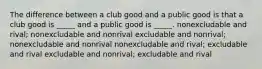 The difference between a club good and a public good is that a club good is _____ and a public good is _____. nonexcludable and rival; nonexcludable and nonrival excludable and nonrival; nonexcludable and nonrival nonexcludable and rival; excludable and rival excludable and nonrival; excludable and rival