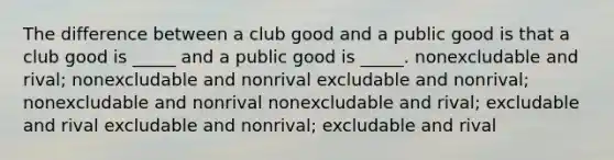 The difference between a club good and a public good is that a club good is _____ and a public good is _____. nonexcludable and rival; nonexcludable and nonrival excludable and nonrival; nonexcludable and nonrival nonexcludable and rival; excludable and rival excludable and nonrival; excludable and rival