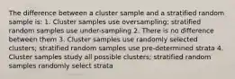 The difference between a cluster sample and a stratified random sample is: 1. Cluster samples use oversampling; stratified random samples use under-sampling 2. There is no difference between them 3. Cluster samples use randomly selected clusters; stratified random samples use pre-determined strata 4. Cluster samples study all possible clusters; stratified random samples randomly select strata