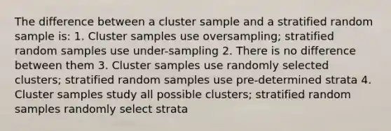 The difference between a cluster sample and a stratified random sample is: 1. Cluster samples use oversampling; stratified random samples use under-sampling 2. There is no difference between them 3. Cluster samples use randomly selected clusters; stratified random samples use pre-determined strata 4. Cluster samples study all possible clusters; stratified random samples randomly select strata