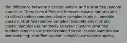 The difference between a cluster sample and a stratified random sample is: There is no difference between cluster samples and stratified random samples. cluster samples study all possible clusters; stratified random samples randomly select strata. cluster samples use randomly selected clusters; stratified random samples use predetermined strata. cluster samples use oversampling; stratified random samples use undersampling.