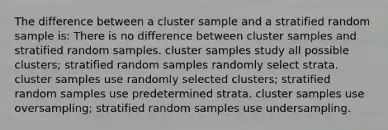 The difference between a cluster sample and a stratified random sample is: There is no difference between cluster samples and stratified random samples. cluster samples study all possible clusters; stratified random samples randomly select strata. cluster samples use randomly selected clusters; stratified random samples use predetermined strata. cluster samples use oversampling; stratified random samples use undersampling.