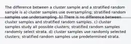 The difference between a cluster sample and a stratified random sample is a) cluster samples use oversampling; stratified random samples use undersampling. b) There is no difference between cluster samples and stratified random samples. c) cluster samples study all possible clusters; stratified random samples randomly select strata. d) cluster samples use randomly selected clusters; stratified random samples use predetermined strata.