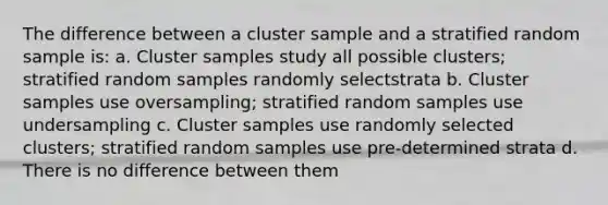 The difference between a cluster sample and a stratified random sample is: a. Cluster samples study all possible clusters; stratified random samples randomly selectstrata b. Cluster samples use oversampling; stratified random samples use undersampling c. Cluster samples use randomly selected clusters; stratified random samples use pre-determined strata d. There is no difference between them