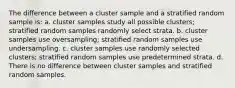 The difference between a cluster sample and a stratified random sample is: a. cluster samples study all possible clusters; stratified random samples randomly select strata. b. cluster samples use oversampling; stratified random samples use undersampling. c. cluster samples use randomly selected clusters; stratified random samples use predetermined strata. d. There is no difference between cluster samples and stratified random samples.