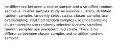 he difference between a cluster sample and a stratified random sample is: cluster samples study all possible clusters; stratified random samples randomly select strata. cluster samples use oversampling; stratified random samples use undersampling. cluster samples use randomly selected clusters; stratified random samples use predetermined strata. There is no difference between cluster samples and stratified random samples.