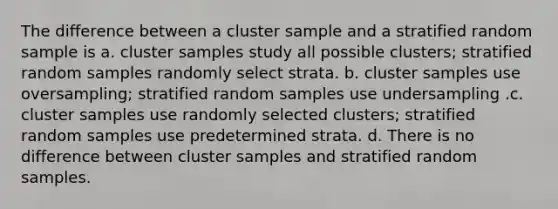 The difference between a cluster sample and a stratified random sample is a. cluster samples study all possible clusters; stratified random samples randomly select strata. b. cluster samples use oversampling; stratified random samples use undersampling .c. cluster samples use randomly selected clusters; stratified random samples use predetermined strata. d. There is no difference between cluster samples and stratified random samples.