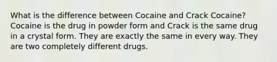 What is the difference between Cocaine and Crack Cocaine? Cocaine is the drug in powder form and Crack is the same drug in a crystal form. They are exactly the same in every way. They are two completely different drugs.