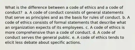 What is the difference between a code of ethics and a code of conduct? ​ a. ​A code of conduct consists of general statements that serve as principles and as the basis for rules of conduct. b. ​A code of ethics consists of formal statements that describe what an organization expects of its employees. c. ​A code of ethics is more comprehensive than a code of conduct. d. ​A code of conduct serves the general public. e. ​A code of ethics tends to elicit less debate about specific actions.