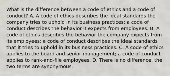 What is the difference between a code of ethics and a code of conduct? A. A code of ethics describes the ideal standards the company tries to uphold in its business practices; a code of conduct describes the behavior it expects from employees. B. A code of ethics describes the behavior the company expects from its employees; a code of conduct describes the ideal standards that it tries to uphold in its business practices. C. A code of ethics applies to the board and senior management; a code of conduct applies to rank-and-file employees. D. There is no difference; the two terms are synonymous.