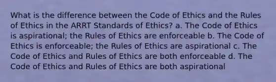 What is the difference between the Code of Ethics and the Rules of Ethics in the ARRT Standards of Ethics? a. The Code of Ethics is aspirational; the Rules of Ethics are enforceable b. The Code of Ethics is enforceable; the Rules of Ethics are aspirational c. The Code of Ethics and Rules of Ethics are both enforceable d. The Code of Ethics and Rules of Ethics are both aspirational