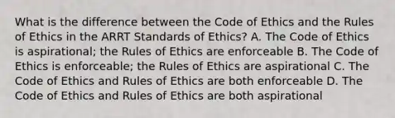 What is the difference between the Code of Ethics and the Rules of Ethics in the ARRT Standards of Ethics? A. The Code of Ethics is aspirational; the Rules of Ethics are enforceable B. The Code of Ethics is enforceable; the Rules of Ethics are aspirational C. The Code of Ethics and Rules of Ethics are both enforceable D. The Code of Ethics and Rules of Ethics are both aspirational